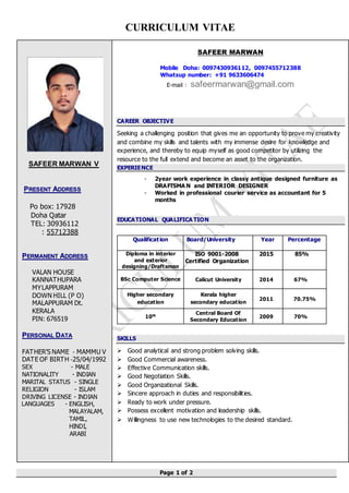 CURRICULUM VITAE
Page 1 of 2
SAFEER MARWAN V
PPRREESSEENNTT AADDDDRREESSSS
Po box: 17928
Doha Qatar
TEL: 30936112
: 55712388
PPEERRMMAANNEENNTT AADDDDRREESSSS
VALAN HOUSE
KANNATHUPARA
MYLAPPURAM
DOWN HILL (P O)
MALAPPURAM Dt.
KERALA
PIN: 676519
PPEERRSSOONNAALL DDAATTAA
FATHER’S NAME - MAMMU V
DATE OF BIRTH -25/04/1992
SEX - MALE
NATIONALITY - INDIAN
MARITAL STATUS - SINGLE
RELIGION - ISLAM
DRIVING LICENSE - INDIAN
LANGUAGES - ENGLISH,
MALAYALAM,
TAMIL,
HINDI,
ARABI
SAFEER MARWAN
Mobile Doha: 0097430936112, 0097455712388
Whatsup number: +91 9633606474
E-mail : safeermarwan@gmail.com
CAREER OBJECTIVE
Seeking a challenging position that gives me an opportunity to prove my creativity
and combine my skills and talents with my immense desire for knowledge and
experience, and thereby to equip myself as good competitor by utilizing the
resource to the full extend and become an asset to the organization.
EXPERIENCE
- 2year work experience in classy antique designed furniture as
DRAFTSMA N and INTERIOR DESIGNER
- Worked in professional courier service as accountant for 5
months
EDUCATIONAL QUALIFICA TION
Qualification Board/University Year Percentage
Diploma in interior
and exterior
designing/Draftsman
ISO 9001-2008
Certified Organization
2015 85%
BSc Computer Science Calicut University 2014 67%
Higher secondary
education
Kerala higher
secondary education
2011 70.75%
10th
Central Board Of
Secondary Education
2009 70%
SKILLS
 Good analytical and strong problem solving skills.
 Good Commercial awareness.
 Effective Communication skills.
 Good Negotiation Skills.
 Good Organizational Skills.
 Sincere approach in duties and responsibilities.
 Ready to work under pressure.
 Possess excellent motivation and leadership skills.
 Willingness to use new technologies to the desired standard.
 