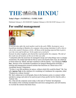 Today's Paper » NATIONAL » TAMIL NADU
Published: February 6, 2012 00:00 IST | Updated: February 6, 2012 04:18 IST February 6, 2012
For soulful management
It was just days after the stock market crash in the early 2000s. In progress was a
boardroom meeting in Mumbai of a company whose group chairman is still a who-is-
who in the country's business circles. All those at the meeting expected him to grieve
over the crisis and its fall-out. Yet he spoke not a word of it.
Instead, he joked, laughed, and charted the road ahead for the company. The tide of
the crash was all around, yet the sea in him was calm.
“I asked him after the meet how he managed to keep cool when things were so choppy
around him. He smiled and told me that as soon as he heard of the crisis, he called up
to book tickets for „Black' and later watched it with his family,” says Professor Saikat
Sen , director of Sri Aurobindo Foundation for Integral Management (SAFIM), a
training and management research institute that functions as a thrust area of Sri
Aurobindo Society, Puducherry.
“To him, it was like problems are spices, without which life would be bland,” Mr. Sen
tells Aparna Nair on the sidelines of a workshop in Coimbatore for corporates, titled
„Productivity without Anxiety'.
Mr. Sen's endeavour is to tell people, those in the business sector, to connect within
and derive energy and calm to be used not just to buoy profit, but for what he calls a
„holistic' life.
For, what ails the corporate sector today is this lack of „holistic' development.
The module of the workshop included time and stress management, and self-mastery
to override the instincts that drain focus.
 