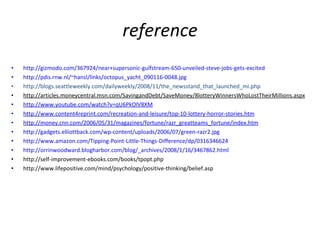 reference http://gizmodo.com/367924/near+supersonic-gulfstream-650-unveiled-steve-jobs-gets-excited http://pdis.rnw.nl/~hansl/links/octopus_yacht_090116-0048.jpg http://blogs.seattleweekly.com/dailyweekly/2008/11/the_newsstand_that_launched_mi.php http://articles.moneycentral.msn.com/SavingandDebt/SaveMoney/8lotteryWinnersWhoLostTheirMillions.aspx http://www.youtube.com/watch?v=qU6PkOlV8XM http://www.content4reprint.com/recreation-and-leisure/top-10-lottery-horror-stories.htm http://money.cnn.com/2006/05/31/magazines/fortune/razr_greatteams_fortune/index.htm http://gadgets.elliottback.com/wp-content/uploads/2006/07/green-razr2.jpg http://www.amazon.com/Tipping-Point-Little-Things-Difference/dp/0316346624 http://orrinwoodward.blogharbor.com/blog/_archives/2008/1/16/3467862.html http://self-improvement-ebooks.com/books/tpopt.php http://www.lifepositive.com/mind/psychology/positive-thinking/belief.asp 