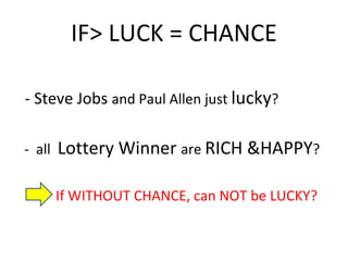 IF> LUCK = CHANCE - Steve Jobs  and Paul Allen just  lucky ? -  all  Lottery Winner  are  RICH &HAPPY ?  If WITHOUT CHANCE, can NOT be LUCKY? 