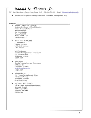 Donald L. Thomas Jr.
2017 West Ninth Street• Chester, Pennsylvania, 19013 • Cell (610) 547-9122 •Email: dlthomas@mail.widener.edu
3
 Norton School of Lymphatic Therapy Certification, Philadelphia, PA (September 2014)
References________________________________________________________________________
 Sandra L. Campbell, PT, PhD, MBA
Academic Coordinator of Clinical Education
Clinical Associate Professor
Widener University
One University Place
Chester, PA 19013
Phone - 610-499-1276
Fax - 610-499-1231
 Barbara Kellar PT, MS, DPT
15 Marian Circle
Chalfont, PA, 18941
barbkellar@verizon.net
(267) 252-7541
 Abby Streikauskas
Greenleaf Nursing Home and Convolescent
4571 Landisville road
Doylestown, PA 18902
860-877-1807
 Jennie Snyder
Greenleaf Nursing Home and Convolescent
529 Colony Dr.
Collegeville, PA 19426
Snyder.jennie@gmail.com
610-247-7337
 Deborah Aker, PT
Park Pleasant Nursing Home & Rehab.
4712 Chester Avenue
Philadelphia, PA 19143
(215) 727-4450 x118
 Guy Schiavi, A.T.C. / C.S.C.S.
P.M. & R. Dept. Support Staff Coordinator
Springfield Hospital
190 West Sproul Road
Springfield, PA 19064
610-338-2740
 