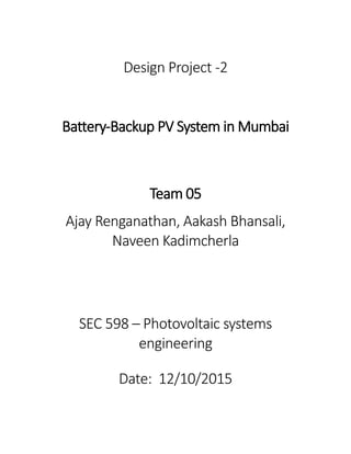 Design Project -2
Battery-Backup PV System in Mumbai
Team 05
Ajay Renganathan, Aakash Bhansali,
Naveen Kadimcherla
SEC 598 – Photovoltaic systems
engineering
Date: 12/10/2015
 