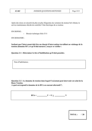 E2-B2                     DOSSIER QUESTIONS-REPONSES                         Page 8/11




Après des mises en sécurité de plus en plus fréquentes du variateur du moteur bol vibrant, le
service maintenance décide de contrôler l’état électrique de ce moteur.


ON DONNE :
                -    Dossier technique folio 5/11

ON DEMANDE :


Sachant que l’intervenant doit être un chargé d’intervention travaillant au voisinage de la
tension (domaine BT ) et qu’il doit mesurer, essayer et vérifier :


Question 2-1 : Déterminer le titre d’habilitation qu’il doit posséder.



   Titre d’habilitation :




Question 2-2 : Le domaine de tension dans lequel l’exécutant peut intervenir est celui de la
Basse Tension.
A quoi correspond le domaine de la BTA en courant alternatif ?.




                            BTA = ___________V < U < ___________ V




                                                                               TOTAL :          / 20
 