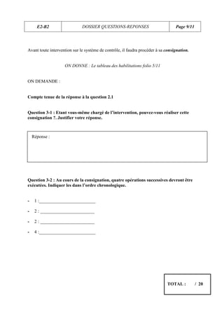 E2-B2                   DOSSIER QUESTIONS-REPONSES                          Page 9/11




Avant toute intervention sur le système de contrôle, il faudra procéder à sa consignation.


                    ON DONNE : Le tableau des habilitations folio 5/11


ON DEMANDE :


Compte tenue de la réponse à la question 2.1


Question 3-1 : Etant vous-même chargé de l’intervention, pouvez-vous réaliser cette
consignation ?. Justifier votre réponse.



    Réponse :




Question 3-2 : Au cours de la consignation, quatre opérations successives devront être
exécutées. Indiquer les dans l’ordre chronologique.


-    1 :_________________________

-    2 : ________________________

-    2 : ________________________

-    4 :_________________________




                                                                              TOTAL :         / 20
 