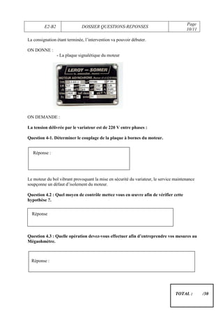 Page
         E2-B2                DOSSIER QUESTIONS-REPONSES
                                                                                       10/11

La consignation étant terminée, l’intervention va pouvoir débuter.

ON DONNE :
                 - La plaque signalétique du moteur




ON DEMANDE :

La tension délivrée par le variateur est de 220 V entre phases :

Question 4-1. Déterminer le couplage de la plaque à bornes du moteur.


   Réponse :




Le moteur du bol vibrant provoquant la mise en sécurité du variateur, le service maintenance
soupçonne un défaut d’isolement du moteur.

Question 4.2 : Quel moyen de contrôle mettez vous en œuvre afin de vérifier cette
hypothèse ?.


  Réponse



Question 4.3 : Quelle opération devez-vous effectuer afin d’entreprendre vos mesures au
Mégaohmètre.



  Réponse :




                                                                                 TOTAL :       /30
 