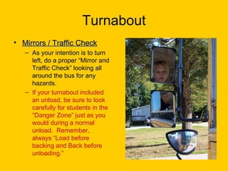 Turnabout
• Mirrors / Traffic CheckMirrors / Traffic Check
– As your intention is to turn
left, do a proper “Mirror and
Traffic Check” looking all
around the bus for any
hazards.
– If your turnabout included
an unload, be sure to look
carefully for students in the
“Danger Zone” just as you
would during a normal
unload. Remember,
always “Load before
backing and Back before
unloading.”
 