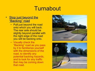Turnabout
• Stop just beyond theStop just beyond the
“Backing” road“Backing” road
– Pull just beyond the road
onto which you will back.
The rear axle should be
slightly beyond parallel with
the right edge of the road
you will be backing onto.
– Visually check the
“Backing” road as you pass
by it to familiarize yourself
with the dimensions of the
road, to identify any
potential backing hazards,
and to look for any traffic
that may be coming down
that road.
 