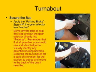 Turnabout
• Secure the BusSecure the Bus
– Apply the “Parking Brake”
then shift the gear selector
into “Neutral”
– Some drivers tend to skip
this step and put the gear
selector directly into
“Reverse”. Remember that
if at all possible, you should
use a student helper to
visually identify any
potential backing hazards.
Securing the bus makes for
a safe environment for the
student to get up and move
to the back of the bus if
need be.
 