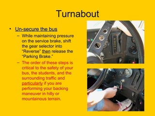 Turnabout
• Un-secure the busUn-secure the bus
– While maintaining pressure
on the service brake, shift
the gear selector into
“Reverse” then release the
“Parking Brake.”
– The order of these steps is
critical to the safety of your
bus, the students, and the
surrounding traffic and
particularly if you are
performing your backing
maneuver in hilly or
mountainous terrain.
 