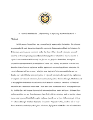 The Future of Automation: Complementing or Replacing the Human Laborer ?
Abstract
In 19th century England there was a group of textile laborers called the Luddites. The infamous
group caused wide scale destruction of capital in response to the automation of their textile industry. In
21st century America, expert economists predict that there will be wide scale automation across all
industries in the coming twenty years and an uninformed public is vulnerable to massive amounts of
layoffs. If the automation of one industry can give rise to a group like the Luddites, the negative
externalities that can come with the automation of almost every industry, are ominous to say the least.
Therefore, in an effort to strengthen the working population’s understanding of future automation, this
research document will aim to convey what jobs are at high risk of being automated in the next two
decades and what will be the future implications of wide scale automation. In regards to the implications
of long term and wide scale automation, there are two clearly defined theories of thought. The first school
of thought proclaims that there will be a reallocation of labor in response to automation and therefore
automation will complement human labor. On the other hand, the second school of thought predicts one
day the labor force will become almost entirely automated and thus, society will need a shift away from
modern capitalism to a new form of economy. Specifically, this new economy needs to function without
human wage earners while still allowing the exchange of goods and services. Different aspects of these
two schools of thought stem from the Journal of Economic Perspective’s Why Are There Still So Many
Jobs? The history and Future of Workplace Automation, Byrnjolfsen and Mcafee’s The Second Machine
 