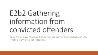 E2b2 Gathering
information from
convicted offenders
PRACTICAL AND ETHICAL PROBLEMS OF GATHERING INFORMATION
FROM CONVICTED OFFENDERS.
 