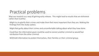 Practical problems
May use research as a way of gaining early release. This might lead to results that are dishonest
rather than truthful.
Might try to glorify their crimes and make them feel more important than they are. Making the
findings from the study useless.
Might feel guilty about their crimes and uncomfortable talking about what they have done.
Could fear the information given could be used to convict another criminal so would fear
retribution from the other criminal.
Withhold information to protect themselves, their families or their criminal group.
 