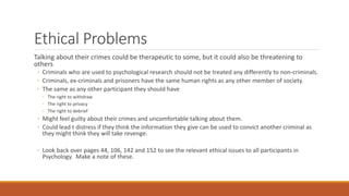 Ethical Problems
Talking about their crimes could be therapeutic to some, but it could also be threatening to
others
◦ Criminals who are used to psychological research should not be treated any differently to non-criminals.
◦ Criminals, ex-criminals and prisoners have the same human rights as any other member of society.
◦ The same as any other participant they should have
◦ The right to withdraw
◦ The right to privacy
◦ The right to debrief
◦ Might feel guilty about their crimes and uncomfortable talking about them.
◦ Could lead t distress if they think the information they give can be used to convict another criminal as
they might think they will take revenge.
◦ Look back over pages 44, 106, 142 and 152 to see the relevant ethical issues to all participants in
Psychology. Make a note of these.
 