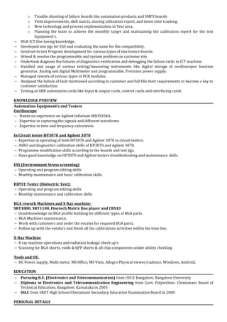 o Trouble shooting of failure boards like automation products and SMPS boards
o Yield improvements, skill matrix, sharing utilization report, and down time tracking.
o New technology and process implementation in Test area.
o Planning the team to achieve the monthly target and maintaining the calibration report for the test
Equipment’s.
 Well ICT fine tuning knowledge.
 Developed test jigs for ESS and evaluating the same for the compatibility.
 Involved in test Program development for various types of electronics boards.
 Attend & resolve the programmable and system problem on customer site.
 Undertook diagnose the failures of diagnostics verification and debugging the failure cards in ICT machine.
 Handled and usage of various testing/measuring instruments like digital storage of oscilloscopes function
generator, Analog and digital Multimeter and programmable. Precision power supply.
 Managed rework of various types of PCB modules.
 Analysed the failure of fault mentioned according to customer and full fills their requirements to become a key to
customer satisfaction.
 Testing of ABB automation cards like Input & output cards, control cards and interfacing cards
KNOWLEDGE PURVIEW
Automation Equipment’s and Testers
Oscilloscope
 Hands on experience on Agilent Infiniium MSO9104A.
 Expertise in capturing the signals and different waveforms
 Expertise in time and frequency calculation
In Circuit tester HP3070 and Agilent 3070
 Expertise in operating of both HP3070 and Agilent 3070 in circuit testers.
 ASRU and diagnostics calibration skills of HP3070 and Agilent 3070.
 Programme modification skills according to the boards and test jigs.
 Have good knowledge on HP3070 and Agilent testers troubleshooting and maintenance skills.
ESS (Environment Stress screening)
 Operating and program editing skills
 Monthly maintenance and basic calibration skills.
HIPOT Tester (Dielectric Test):
 Operating and program editing skills
 Monthly maintenance and calibration skills
BGA rework Machines and X Ray machine:
SRT1800, SRT1100, Finetech Matrix fine placer and CRS10
 Good knowledge on BGA profile building for different types of BGA parts.
 BGA Machines maintenance.
 Work with customers and order the nozzles for required BGA parts.
 Follow up with the vendors and finish all the calibrations activities within the time line.
X-Ray Machine
 X ray machine operations and radiation leakage check up’s
 Scanning for BGA shorts, voids & QFP shorts & all chip components solder ability checking
Tools and OS:
 DC Power supply, Multi meter, MS Office, MS Visio, Allegro Physical viewer/cadence, Windows, Android.
EDUCATION
 Pursuing B.E. (Electronics and Telecommunication) from UVCE Bangalore, Bangalore University
 Diploma in Electronics and Telecommunication Engineering from Govt. Polytechnic. Chintamani Board of
Technical Education, Bangalore, Karnataka in 2005
 SSLC from SRET High School Chintamani Secondary Education Examination Board in 2000
PERSONAL DETAILS
 
