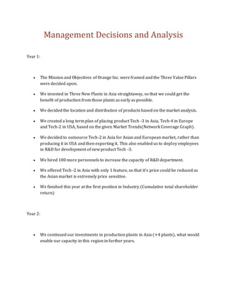 Management Decisions and Analysis
Year 1:
 The Mission and Objectives of Orange Inc. were framed and the Three Value Pillars
were decided upon.
 We invested in Three New Plants in Asia straightaway, so that we could get the
benefit of production from those plants as early as possible.
 We decided the location and distribution of products based on the market analysis.
 We created a long term plan of placing product Tech -3 in Asia, Tech-4 in Europe
and Tech-2 in USA, based on the given Market Trends(Network Coverage Graph).
 We decided to outsource Tech-2 in Asia for Asian and European market, rather than
producing it in USA and then exporting it. This also enabled us to deploy employees
in R&D for development of new product Tech -3.
 We hired 100 more personnels to increase the capacity of R&D department.
 We offered Tech -2 in Asia with only 1 feature, so that it’s price could be reduced as
the Asian market is extremely price sensitive.
 We finished this year at the first position in Industry (Cumulative total shareholder
return)
Year 2:
 We continued our investments in production plants in Asia (+4 plants), what would
enable our capacity in this region in further years.
 
