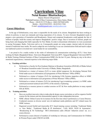 Curriculum Vitae
Netai Kumer Bhattacharjee.
Deputy Director (Programmer)
National Institute of Mass Communication, Darus Salam, Dhaka.
Phone - +88-02-9117279 (Res.), +8802-55079449 (Off)
Mobile –+88-01554325923, +88-01934117204
E-mail- netaibb@gmail.com; netaib@yahoo.com
Career Objectives:
In the age of Globalization, every state is responsible for the needs of its citizens. Bangladesh has been working to
reform its policies, to meet new demands and rising expectation of its citizens. To move forward, Bangladesh needs to
prepare a new generation of Journalists and Broadcasters. Honest and competent broadcasters could upgrade the fate of
millions of people, build the country and improve Bangladeshs’ positive image. Due to invention of internet, poeple are
being faster and changing their habit especially for New Media. In order to disseminate information we were accustomed
to useing Newspaper, Radio, Television and so on. Consequently people are using e-paper, internet radio & television
instead of traditional mass media. We need to adapt the new technology to use our communication field and need to adjust
our traditional system to invented new/ social media for our sustainability.
I am proud to be a media worker in the realm of information & communication technology (ICT). I have been
working for Radio (Bangladesh Betar), Television (Bangladesh Television-BTV, Sangsod Bangladesh Television-SBTV)
& Media Training (National Institute of Mass Communication-NIMC) for the last 18 years. During my stay in the above
mentioned organizations, I attained expertise in the following major fields:
a. Teaching activities:
Performed as a faculty for Post Graduate Diploma in Broadcast Journalism (PGD-BJ) of Dhaka School
of Broadcast Journalism under University of Dhaka, Dhaka, Bangladesh;
Performed as a trainer of trainees (ToT) to create skilled manpower for developing National Web
Portal under access to information (a2i) programme of Prime Ministers’ Office (PMO);
Performed as a trainer of trainees (ToT) for introducing E-file Systems (paperless office) in NIMC
under access to information (a2i) programme of Prime Ministers’ Office (PMO);
Performed as a trainer of trainees (ToT) for introducing E-gp (e-tendering systems) ) in NIMC under
central procurement technical unit (CPTU) of the ministry of planning;
Performed as a resource person to conduct sessions on ICT & New media platforms in many reputed
GOs & NGOs.
b. Training activities:
Have an excellent innovative idea to make plan & design course curriculum as well as organize fruitful
courses for the trainees and also demonstrated capacity to take independent decisions.
NIMC offered Online Course for its trainees for the first time where I performed as a Course Director;
Conducted sessions on diverse social/ new & traditional media platforms and ICT related issues for
NIMC trainees;
Organized several fruitful and timeworthy ICT- based tranning courses including ‘Traditional Media
vs. New Media’, ‘Traditional Media & IP distribution’, ‘LAN, MAN, WAN & Automation’,
‘Broadcasting & 3G Technology’ `BCS (Information) cadre officials’ Induction course’ etc. as a
course director;
Performed as course director of numbers of workshop on Advocacy and Communication for Children
& Women Project under UNICEF & GOB.
 