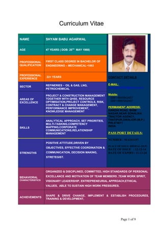 Curriculum Vitae
NAME SHYAM BABU AGARWAL
AGE 47 YEARS ( DOB: 20TH
MAY 1968)
PROFESSIONAL
QUALIFICATION
FIRST CLASS DEGREE IN BACHELOR OF
ENGINEERING – MECHANICAL-1993
PROFESSIONAL
EXPERIENCE
22+ YEARS CONTACT DETAILS
E-MAIL:
sbprojects2000@yahoo.co.in
Mobile:
0091-9845842457
0091-9897002457
PERMANENT ADDRESS:
GANDHI ROAD, BHIM
NAGAR,NEAR SONALIKA
TRACTOR AGENCY,
THATIPUR,GWALIOR-(M.P.)
PIN-474011
INDIA
PASS PORT DETAILS:
NUMBER : M-4341197
PLACE OF ISSUE: BHOPAL (M.P)
DATE OF ISSUE : 12-12-14
DATE OF EXPIRY: 11-12-24
SECTOR REFINERIES - OIL & GAS, LNG,
PETROCHEMICAL
AREAS OF
EXCELLENCE
SKILLS
STRENGTHS
PROJECT & CONSTRUCTION MANAGEMENT
TOGETHER WITH QHSE, RESOURCE
OPTIMISATION,PROJECT CONTROLS, RISK,
CONTRACT & CHANGE MANAGEMENT,
PERFORMANCE IMPROVEMENT,
KNOWLEDGE MANAGEMENT
ANALYTICAL APPROACH, SET PRIORITIES,
MULTI-TASKING,COMPETENCY
MAPPING,CORPORATE
COMMUNICATIONS,RELATIONSHIP
MANAGEMENT
POSITIVE ATTITUDE,DRIVEN BY
OBJECTIVES, EFFECTIVE COORDINATION &
COMMUNICATION, DECISION MAKING,
STRETEGIST.
BEHAVIORAL
CHARACTERISTICS
ORGANIZED & DISCIPLINED, COMMITTED, HIGH STANDARDS OF PERSONAL
EXCELLANCE AND MOTIVATION OF TEAM MEMBERS ,TEAM WORK SPIRIT,
VISIONARY LEADERSHIP, ENTREPRENEURIAL APPROACH,ETHICAL
VALUES, ABLE TO SUSTAIN HIGH WORK PRESSURES.
ACHIEVEMENTS
SHAPE & DRIVE CHANGE, IMPLEMENT & ESTABLISH PROCEDURES,
TRAINING & DEVELOPMENT,
Page 1 of 9
 