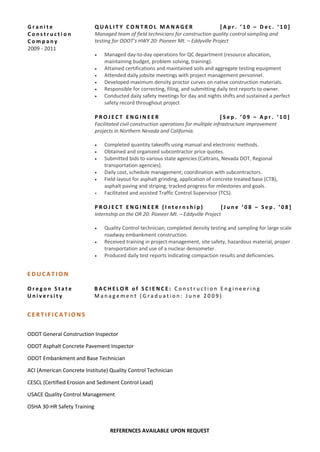 G r a n i t e
C o n s t r u c t i o n
C o m p a n y
2009 - 2011
Q U A L I T Y C O N T R O L M A N A G E R [ A p r . ’ 1 0 – D e c . ‘ 1 0 ]
Managed team of field technicians for construction quality control sampling and
testing for ODOT’s HWY 20: Pioneer Mt. – Eddyville Project
 Managed day-to-day operations for QC department (resource allocation,
maintaining budget, problem solving, training).
 Attained certifications and maintained soils and aggregate testing equipment
 Attended daily jobsite meetings with project management personnel.
 Developed maximum density proctor curves on native construction materials.
 Responsible for correcting, filing, and submitting daily test reports to owner.
 Conducted daily safety meetings for day and nights shifts and sustained a perfect
safety record throughout project
P R O J E C T E N G I N E E R [ S e p . ‘ 0 9 – A p r . ‘ 1 0 ]
Facilitated civil construction operations for multiple infrastructure improvement
projects in Northern Nevada and California.
 Completed quantity takeoffs using manual and electronic methods.
 Obtained and organized subcontractor price quotes.
 Submitted bids to various state agencies (Caltrans, Nevada DOT, Regional
transportation agencies).
 Daily cost, schedule management; coordination with subcontractors.
 Field layout for asphalt grinding, application of concrete treated base (CTB),
asphalt paving and striping; tracked progress for milestones and goals.
 Facilitated and assisted Traffic Control Supervisor (TCS).
P R O J E C T E N G I N E E R ( I n t e r n s h i p ) [ J u n e ‘ 0 8 – S e p . ‘ 0 8 ]
Internship on the OR 20: Pioneer Mt. – Eddyville Project
 Quality Control technician; completed density testing and sampling for large scale
roadway embankment construction.
 Received training in project management, site safety, hazardous material, proper
transportation and use of a nuclear densometer.
 Produced daily test reports indicating compaction results and deficiencies.
E D U C A T I O N
O r e g o n S t a t e
U n i v e r s i t y
B A C H E L O R o f S C I E N C E : C o n s t r u c t i o n E n g i n e e r i n g
M a n a g e m e n t ( G r a d u a t i o n : J u n e 2 0 0 9 )
C E R T I F I C A T I O N S
ODOT General Construction Inspector
ODOT Asphalt Concrete Pavement Inspector
ODOT Embankment and Base Technician
ACI (American Concrete Institute) Quality Control Technician
CESCL (Certified Erosion and Sediment Control Lead)
USACE Quality Control Management
OSHA 30-HR Safety Training
REFERENCES AVAILABLE UPON REQUEST
 
