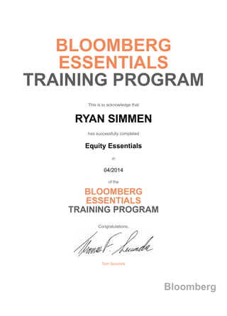 BLOOMBERG
ESSENTIALS
TRAINING PROGRAM
This is to acknowledge that
RYAN SIMMEN
has successfully completed
Equity Essentials
in
04/2014
of the
BLOOMBERG
ESSENTIALS
TRAINING PROGRAM
Congratulations,
Tom Secunda
Bloomberg
 