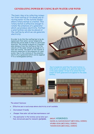 GENERATING POWER BY USING RAIN WATER AND WIND
The basic idea is by collecting rainwa-
ter from rooftop or tin shade and di-
recting water to the turbine blades
where rotary motion is created. This
rotary motion is effective enough to
rotate the armature of a generator
which can produce electricity. Further
a wind turbine can also be placed at
the rooftop by which we can generate
electricity.
In order to do this the rooftop has to be de-
signed such that water can be temporarily
stored and can be made to flow in a particular
direction. The turbine is placed at a consider-
able distance from the rooftop so that the
velocity of the water stream is enough to ro-
tate the turbine. The shaft of the turbine is
directly connected to the armature of a gen-
erator. Due to the rotation of the armature
electricity is generated which can be supplied
tt to a rechargeable battery.
The salient features:
 Effective use in rural areas where electricity is not available.
 Environment friendly
 Cheaper than solar cell and less maintenance cost
 the used water in the turbine can be later puri-
fied, stored and used for domestic purpose.
Due to moderate wind flow the wind turbine ro-
tates which can enable us to generate electricity
in the same manner. It has to be noted that the
output of both generators are applied to the same
battery.
GROUP: HYDRONICS
NAHID-AL-NAHIAN RAHAT (ME’13 ROLL-1305001)
APURBA AZAD (ME’13 ROLL-1305012)
TANVIR KHAN (ME’13 ROLL-1305014)
 