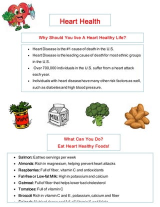 Heart Health
Why Should You live A Heart Healthy Life?
 Heart Disease is the #1 cause of death in the U.S.
 Heart Disease is the leading cause of deathfor most ethnic groups
in the U.S.
 Over 700,000 individuals in the U.S. suffer from a heart attack
each year.
 Individuals with heart diseasehave many other risk factors as well,
such as diabetesand high blood pressure.
What Can You Do?
Eat Heart Healthy Foods!
 Salmon: Eattwo servings per week
 Almonds:Rich in magnesium,helping preventheart attacks
 Raspberries: Full of fiber, vitamin C and antioxidants
 Fat-free or Low-fat Milk: Highin potassium and calcium
 Oatmeal: Fullof fiber that helps lower bad cholesterol
 Tomatoes: Full of vitamin C
 Broccoli Richin vitamin C and E, potassium,calcium and fiber
 Spinach: Nutrient dense and full of Vitamin K and folate
 