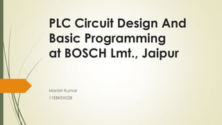 PLC Circuit Design And
Basic Programming
at BOSCH Lmt., Jaipur
Manish Kumar
11EBKEX028
 