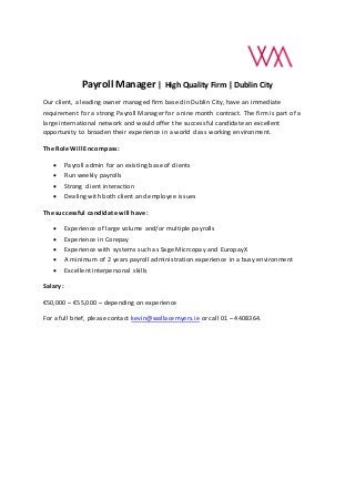 Payroll Manager | High Quality Firm | Dublin City
Our client, a leading owner managed firm based in Dublin City, have an immediate
requirement for a strong Payroll Manager for a nine month contract. The firm is part of a
large international network and would offer the successful candidate an excellent
opportunity to broaden their experience in a world class working environment.
The Role Will Encompass:
 Payroll admin for an existing base of clients
 Run weekly payrolls
 Strong client interaction
 Dealing with both client and employee issues
The successful candidate will have:
 Experience of large volume and/or multiple payrolls
 Experience in Corepay
 Experience with systems such as Sage Micrcopay and EuropayX
 A minimum of 2 years payroll administration experience in a busy environment
 Excellent interpersonal skills
Salary:
€50,000 – €55,000 – depending on experience
For a full brief, please contact kevin@wallacemyers.ie or call 01 – 4408364.
 