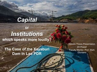 Capital
or
Institutions
which speaks more loudly?
The Case of the Xayaburi
Dam in Lao PDR
Honors Thesis Presentation
Eli Powell
Faculty Mentor: Prof. Mark
Giordano
 