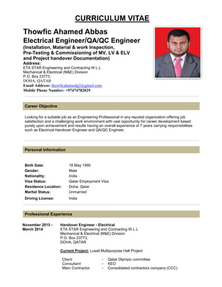 CURRICULUM VITAE
Thowfic Ahamed Abbas
Electrical Engineer/QA/QC Engineer
(Installation, Material & work Inspection,
Pre-Testing & Commissioning of MV, LV & ELV
and Project handover Documentation)
Address:
ETA STAR Engineering and Contracting W.L.L
Mechanical & Electrical (M&E) Division
P.O. Box 23773,
DOHA, QATAR
Email Address: thowficahamedg2@gmail.com
Mobile Phone Number: +97474782829
Career Objective
Looking for a suitable job as an Engineering Professional in any reputed organization offering job
satisfaction and a challenging work environment with vast opportunity for career development based
purely upon achievement and results having an overall experience of 7 years carrying responsibilities
such as Electrical Handover Engineer and QA/QC Engineer.
Personal Information
Birth Date: 16 May 1990
Gender: Male
Nationality: India
Visa Status: Qatar Employment Visa
Residence Location: Doha, Qatar
Marital Status: Unmarried
Driving License: India
Professional Experience
November 2015 -
March 2014
Handover Engineer - Electrical
ETA STAR Engineering and Contracting W.L.L
Mechanical & Electrical (M&E) Division
P.O. Box 23773,
DOHA, QATAR
Current Project: Lusail Multipurpose Hall Project
Client - Qatar Olympic committee
Consultant - KEO
Main Contractor - Consolidated contractors company (CCC)
 