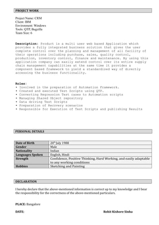PROJECT WORK
Project Name: CRM
Client: IBM
Environment: Windows
Tools: QTP, Bugzilla
Team Size: 6
Description: Product is a multi user web based Application which
provides a fully integrated business solution that gives the user
complete control over the planning and management of all facility of
their operations including purchase, sales, quality control,
production, inventory control, finance and maintenance. By using this
application company can easily extend control over its entire supply
chain management capabilities at the same time it provides a
component based framework to yield a standardized way of directly
accessing the business functionality.
Roles:
• Involved in the preparation of Automation Framework.
• Created and executed Test Scripts using QTP.
• Converting Regression Test cases to Automation scripts
• Managing Shared Object repository
• Data driving Test Scripts
• Preparation of Recovery scenarios
• Responsible for Execution of Test Scripts and publishing Results
PERSONAL DETAILS
Date of Birth 20th
July 1988
Gender Male
Nationality Indian
Languages Spoken English, Hindi
Strength Confidence, Positive Thinking, Hard Working, and easily adaptable
to any working conditions
Hobbies Sketching and Painting
DECLARATION
I hereby declare that the above-mentioned information is correct up to my knowledge and I bear
the responsibility for the correctness of the above-mentioned particulars.
PLACE: Bangalore
DATE: Rohit Kishore Sinha
 