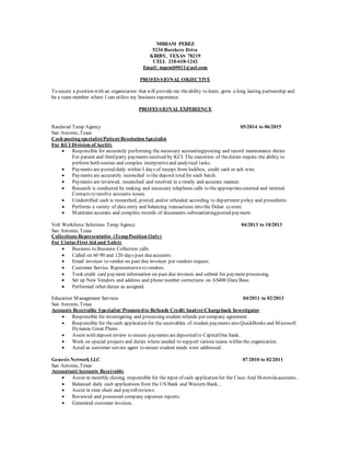 MIRIAM PEREZ
5234 Borchers Drive
KIRBY, TEXAS 78219
CELL 210-618-1242
Email: mpcmb9011@aol.com
PROFESSIONAL OBJECTIVE
To secure a position with an organization that will provide me theability to learn, grow a long lasting partnership and
be a team member where I can utilize my business experience.
PROFESSIONAL EXPERIENCE
Randstad Temp Agency 05/2014 to 06/2015
San Antonio, Texas
Cash posting specialist/Patient Resolution Specialist
For KCI Division of Acelity
 Responsible for accurately performing the necessary accounting/posting and record maintenance duties
For patient and third party payments received by KCI. The execution of theduties require the ability to
perform both routine and complex interpretiveand analytical tasks.
 Payments are posted daily within 3 days of receipt from lockbox, credit card or ach wire.
 Payments are accurately reconciled to the deposit totalfor each batch.
 Payments are reviewed, researched and resolved in a timely and accurate manner.
 Research is conducted by making and necessary telephone calls to the appropriateexternal and internal
Contacts to resolve accounts issues.
 Unidentified cash is researched, posted, and/or refunded according to department policy and procedures.
 Performs a variety of data entry and balancing transactions into the Delair system.
 Maintains accurate and complete records of documents substantiatingposted payment.
Volt Workforce Solutions Temp Agency 04/2013 to 10/2013
San Antonio, Texas
Collections Representative (TempPosition Only)
For Cintas First Aid and Safety
 Business to Business Collection calls.
 Called on 60 90 and 120 days past dueaccounts.
 Email invoices to vendor on past due invoices per vendors request.
 Customer Service Representativeto vendors.
 Took credit card payment information on past due invoices and submit for payment processing.
 Set up New Vendors and address and phone number corrections on AS400 Data Base.
 Performed other duties as assigned.
Education Management Services 04/2011 to 02/2013
San Antonio, Texas
Accounts Receivable Specialist/Promotedto Refunds Credit Analyst-Chargeback Investigator
 Responsible for investigating and processing student refunds per company agreement.
 Responsible for thecash application for the receivables of student payments into QuickBooks and Microsoft
Dynamic Great Plains.
 Assist with deposit review to ensure payments aredeposited to CapitalOne bank.
 Work on special projects and duties where needed to support various teams within the organization.
 Acted as customer service agent to ensure student needs were addressed.
Genesis Network LLC 07/2010 to 02/2011
San Antonio, Texas
Accountant/Accounts Receivable
 Assist in monthly closing, responsible for the input of cash application for the Cisco And Motorolaaccounts..
 Balanced daily cash applications from the US Bank and Western Bank..
 Assist in time sheet and payrollreviews.
 Reviewed and processed company expenses reports.
 Generated customer invoices.
 