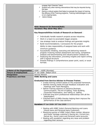 engage High Potential Talent
 Support any other training interventions that may be required during
the year.
 Device a robust system that helps to evaluate the impact of training,
the efficacy of the Training programs, Training methodologies in use,
on an ongoing basis.
 Admin Duties
Role: Research On Demand(RoD)
Duration: May 2010–May 2011
Key Responsibilities include of Research on Demand :
 Individually handle research projects across industries.
 Work in a team to accomplish bigger projects
 Use strategic tools to analyze findings and generate insights
 Build recommendations / conclusions for the project
Ability to take responsibility of assigned tasks and work with
minimum guidance.
 Successfully initiating, executing and delivering research
projects involving market assessment and sizing, competitive
analysis and benchmarking and industry/sector analysis etc
 Analyzing the information, providing insights and report writing
with a logical structure
 Present findings in comprehensive power point, word, or excel
formats
2.Name of the Organization HSBC – HOPE (Mumbai)
Tenure of employment 9th
Jan 2008- 30April 2010
Designation Service Advisor
Projects(s) and Role HSBC Banking and Loans
Graduated from Service Adviser to Process Trainer.
 Create training content based on the proposed framework.
 Identify training needs through feedback evaluation and
meetings with Team Managers.
 Deliver training sessions on Advance Business
Communication, The Art of Selling, Team Building,
Corporate Presentation, and Telling vs. Selling.
 Cultivate long term professional relationships with all the
stakeholders.
 Coached team of SMEs thereby helping them improve the
performance of the case advisors
Duration: 9th
Jan 2008- 30th
Dec 2009
 Dealing with HSBC India’s Personal Banking and Loans
(Home loans and Personal loans Customers.
 Resolving queries of HSBC India’s Mass market, Advance
and Power Vantage customer’s Saving Acc, Current Acc,
Demat Acc, Home Loans and Personal Loans accounts.
 Dealing with escalation regarding any issue and problem
regarding their account.
 