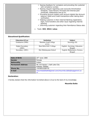  Raising feedback for complains and providing the customer
with complains number.
 Raising request regarding Loan accounts Amortization
Schedule, Track Record, Principal and Interest paid
certificate, Statements and so on.
 Providing account holders with account details like Account
balance, Debit and Credit transactions after taking down
verification.
 Helping customer in their Internet Banking registration,
login, fund transfers and other issue regarding internet
banking.
 Informing customer regarding their Remittance Status also.
• Tools: HCC, Whirl, Lotus
Educational Qualification:
Education &Year Institution Subject
Graduation (2006) Maulana Azad College
(C.U)
Sociology (H)
Higher Secondary
(2003)
Rani Birla Girls’ College English , Sociology, Education ,
Bengali
Secondary (2001) Shri Shikshayatan School English, Mathematics, Science,
Bengali
Date of Birth 25th
June 1985
Gender Female
Nationality Indian
Permanent Address AE 153 Sector 1 Salt Lake City
Kolkata 700064
Phone No. +919051528779
E-mail moumitadatta85@gmail.com/moumita.datta@capgemini.co
m
Declaration:
I hereby declare that the information furnished above is true to the best of my knowledge.
Moumita Dutta
 