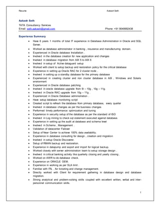 Resume Aakash Seth
1
Aakash Seth
TATA Consultancy Services
Email: seth.aakash@gmail.com Phone: +91 9049992438
Experience Summary
 Have 6 years 1 months of total IT experience in Database Administration in Oracle and SQL
Server.
 Worked as database administrator in banking , insurance and manufacturing domain.
 Experienced in Oracle database Installation .
 Involved in the database creation for new application and changes
 Involved in database migration from AIX 5 to AIX 6
 Involved in setup of Active dataguard setup
 Worked with client to setup backup and restoration policy for the critical database
 Experience in setting up Oracle RAC for 2 cluster node .
 Involved in setting up a standby database for the primary database
 Experienced in creating cluster and non cluster database in AIX , Windows and Solaris
environment
 Experienced in Oracle database patching
 Involved in oracle database upgrade from 9i – 10g , 10g – 11g.
 Involved in Oracle RAC upgrade from 10g – 11g .
 Experienced in Oracle Database administration .
 Have setup database monitoring script
 Created script to refresh the database from primary database, every quarter
 Involved in database changes as per the business changes
 Performed timely performance optimization and tuning
 Experience in security setup of the database as per the standard of ISO
 Involved in Log mining to check sql statement executed against database.
 Experience in setting up the audit at database and schema level
 Involved in Schema , Management .
 Validation of datacenter Failover
 Setup of Near Center to achieve 100% data availability.
 Experience in database consulting for design , creation and migration
 Involved in setup Oracle Discoverer.
 Setup of RMAN backup and restoration.
 Experience in datapump and export and import for logical backup.
 Worked closely with server administration team to setup storage design .
 Involved in critical banking activity like quarterly closing and yearly closing .
 Worked on AWR to do database check.
 Experience on ORACLE OEM.
 Experience in working as per SLA limit .
 Familiar with ITIL , for ticketing and change management.
 Directly worked with Client for requirement gathering in database design and database
migration.
 Strong analytical and problem-solving skills coupled with excellent written, verbal and inter-
personnel communication skills.
 