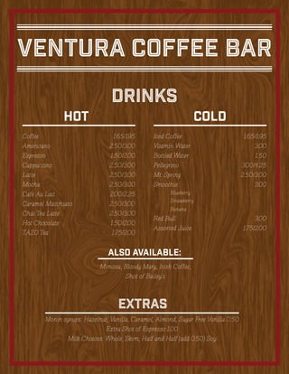 Ventura Coffee Bar
Coffee	1.65/195
Americano	2.50/3.00
Espresso	1.50/2.00
Cappuccino	2.50/3.00
Latte	2.50/3.00
Mocha	2.50/3.00
Cafe Au Lait	 2.00/2.25
Caramel Macchiato	 2.50/3.00
Chai Tea Latte	 2.50/3.00
Hot Chocolate	 1.50/2.00
TAZO Tea	 1.75/2.00
Drinks
HOT COLD
Monin syrups: Hazelnut, Vanilla, Caramel, Almond, Sugar Free Vanilla 0.50
Extra Shot of Espresso 1.00
Milk Choices: Whole, Skim, Half and Half (add 0.50) Soy
EXTRAS
Also available:
Mimosa, Bloody Mary, Irish Coffee,
Shot of Bailey’s
Iced Coffee	 1.65/1.95
Vitamin Water	 3.00
Bottled Water	 1.50
Pellegrino	3.00/4.25
Mt. Spring	 2.50/3.00
Smoothie:	3.00
	 Blueberry
	Strawberry
	Banana
Red Bull	 3.00
Assorted Juice	 1.75/2.00
 