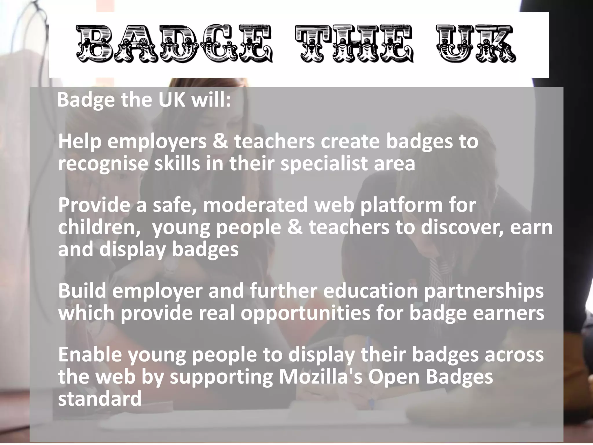 Badge the UK
Badge the UK will:
Help employers & teachers create badges to
recognise skills in their specialist area
Provide a safe, moderated web platform for
children, young people & teachers to discover, earn
and display badges
Build employer and further education partnerships
which provide real opportunities for badge earners
Enable young people to display their badges across
the web by supporting Mozilla's Open Badges
standard
 