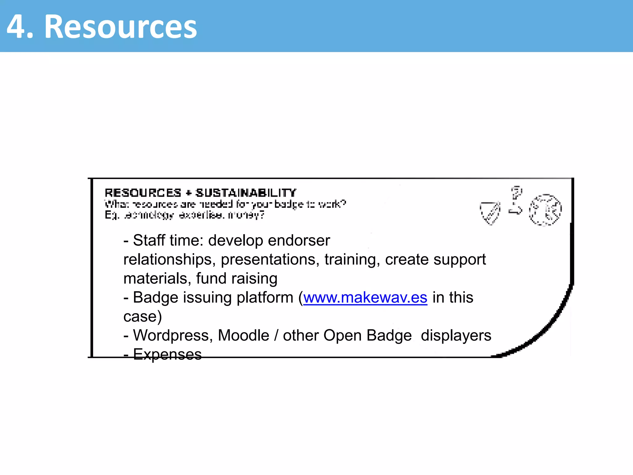 4. Resources
- Staff time: develop endorser
relationships, presentations, training, create support
materials, fund raising
- Badge issuing platform (www.makewav.es in this
case)
- Wordpress, Moodle / other Open Badge displayers
- Expenses
 