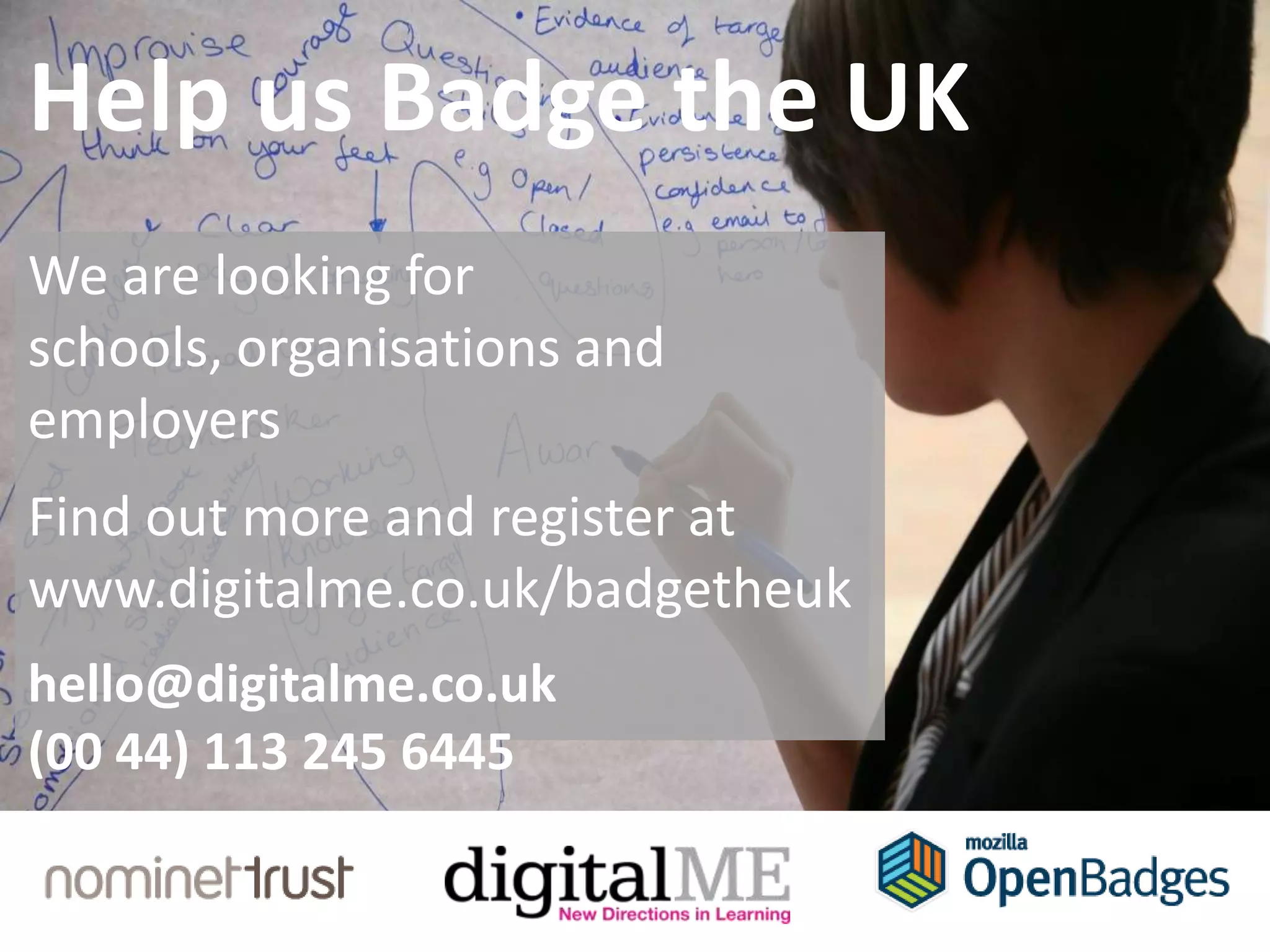 Help us Badge the UK
We are looking for
schools, organisations and
employers
Find out more and register at
www.digitalme.co.uk/badgetheuk
hello@digitalme.co.uk
(00 44) 113 245 6445
 