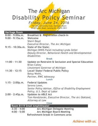 The Arc Michigan
Disability Policy Seminar
Friday, June 24, 2016
The MSU University Club, Heritage Room
3435 Forest Road, Lansing MI. 48910-3831
Heritage Room
8:00 – 9:00a.m. Breakfast & Registration check-in
9:00 – 9:15a.m. Welcome
Sherri Boyd
Executive Director, The Arc Michigan
9:15 – 10:30a.m. State of the State;
Michigan DHHS Panel including Lynda Zeller
Deputy Director, Behavioral Health and Developmental
Disabilities
Break
11:00 – 11:30 Update on Restraint & Seclusion and Special Education
Brian Calley
Lieutenant Governor of Michigan
11:30 – 12:15 Local/ State/ Federal Public Policy
Betsy Weihl,
Partner, RWC Advocacy
Lunch
1:15 – 2:00p.m. Federal Updates
Serena Lowe,
Senior Policy Advisor, Office of Disability Employment
Policy, U.S. Dept of Labor
2:00 – 2:45p.m. Updates to ABLE Act
Tom Kendziorski, Executive Director, The Arc Oakland,
Attorney at Law
Close
Room B119 Small Amphitheater
3:30 – 4:00 Arc Michigan Delegate Meeting
4:00 – 5:00 Arc Michigan Board Meeting
Refreshment break in Commons area
 