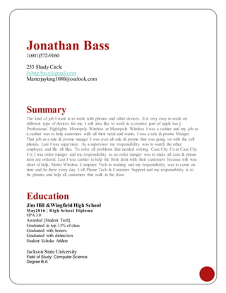 Jonathan Bass
1(601)572-9160
253 Shady Circle
Johnjr.bass@gmail.com
Masterjayking1080@outlook.com
Summary
The kind of job I want is to work with phones and other devices. It is very easy to work on
different type of devices for me. I will also like to work in a creative part of apple too.]
Professional Highlights Monopoly Wireless at Monopoly Wireless I was a cashier and my job as
a cashier was to help customers with all their need and wants. I was a sale & promo Manger.
That job as a sale & promo manger I was over all sale & promo that was going on with the cell
phones. Last I was supervisor. As a supervisor my responsibility was to watch the other
employee and file all files. To solve all problems that needed solving. Case City Co at Case City
Co, I was order manger and my responsibility as an order manger was to make all case & phone
item are ordered. Last I was cashier to help the front desk with their customers because will was
short of help. Metro Wireless Computer Tech in training and my responsibility was to come on
time and be there every day. Cell Phone Tech & Customer Support and my responsibility is to
fix phones and help all customers that walk in the door.
Education
Jim Hill &Wingfield High School
May2016 | High School Diploma
GPA 3.0
Awarded [Student Tech].
Graduated in top 13% of class.
Graduated with honors.
Graduated with distinction.
Student Scholar Athlete
Jackson State University
Field of Study: Computer Science
Degree B.A
 