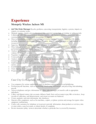 Experience
Monopoly Wireless Jackson MS
 Job Title: Order Manager Resolve problems concerning transportation, logistics systems, imports or
exports, or customer issues.
 Maintain metrics, reports, process documentation, customer service logs, or training or safety records.
 Collaborate with other departments to integrate logistics with business systems or processes,such as
customer sales, order management, accounting, or shipping.
 Direct or coordinate comprehensive logistical or reverse logistical functions for product life cycles,
including acquisition, distribution, internal allocation, delivery, recycling, reuse, or final disposal of
resources.
 Supervise the work of logistics specialists, planners, or schedulers.
 Direct inbound or outbound logistics operations, such as transportation or warehouse activities, safety
performance,or logistics quality management.
 Analyze the financial impact of proposed logistics changes,such as routing, shipping modes, product
volumes or mixes, or carriers.
 Negotiate transportation rates or services.
 Create policies or procedures for logistics activities.
 Analyze all aspects of corporate logistics to determine the most cost-effective or efficient means of
transporting products or supplies.
 Implement specific customer requirements, such as internal reporting or customized transportation
metrics.
 Establish or monitor specific supply chain-based performance measurement systems.
 Train shipping department personnel in roles or responsibilities regarding global logistics strategies.
 Prepare or file environmental certification applications.
Case City Co Ridgeland, MS
 Use computers for various applications, such as database management or word processing.
 Perform payroll functions, such as maintaining timekeeping information and processing and submitting
payroll.
 Answer telephones and give information to callers, take messages,or transfer calls to appropriate
individuals.
 Collect and deposit money into accounts, disburse funds from cash accounts to pay bills or invoices, keep
records of collections and disbursements, and ensure accounts are balanced.
 Create,maintain, and enter information into databases.
 Operate office equipment, such as fax machines, copiers, or phone systems and arrange for repairs when
equipment malfunctions.
 Confer with customers by telephone or in person to provide information about products or services, take
or enter orders, cancelaccounts, or obtain details of complaints.
 Review insurance policy terms to determine whether a particular loss is covered by insurance.
 