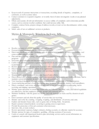  Keep records of customer interactions or transactions, recording details of inquiries, complaints, or
comments, as well as actions taken.
 Contact customers to respond to inquiries or to notify them of claim investigation results or any planned
adjustments.
 Obtain and examine all relevant information to assess validity of complaints and to determine possible
causes,such as extreme weather conditions that could increase utility bills.
 Complete contract forms, prepare change of address records,or issue service discontinuance orders, using
computers.
 Solicit sales of new or additional services or products.
Metro & Monopoly Wireless Jackson, MS
Job Title: Sale Manager / Supervisor
 Resolve customer complaints regarding sales and service.
 Oversee regional and local sales managers and their staffs.
 Direct and coordinate activities involving sales of manufactured products, services,commodities, real
estate or other subjects of sale.
 Plan and direct staffing, training, and performance evaluations to develop and control sales and service
programs.
 Determine price schedules and discount rates.
 Confer with potential customers regarding equipment needs and advise customers on types of equipment
to purchase.
 Review operational records and reports to project sales and determine profitability.
 Direct foreign sales and service outlets of an organization.
 Advise dealers and distributors on policies and operating procedures to ensure functional effectiveness of
business.
 Monitor customer preferences to determine focus of sales efforts.
 Direct clerical staff to keep records of export correspondence, bid requests, and credit collections, and to
maintain current information on tariffs, licenses, and restrictions.
 Visit franchised dealers to stimulate interest in establishment or expansion of leasing programs.
 Assess marketing potential of new and existing store locations, considering statistics and expenditures.
 Direct, coordinate, and review activities in sales and service accounting and recordkeeping, and in
receiving and shipping operations.
 Monitor game operations to ensure that house rules are followed, that tribal, state,and federalregulations
are adhered to, and that employees provide prompt and courteous service.
 Maintain familiarity with the games at a facility and with strategies or tricks used by cheaters at such
games.
 Greet customers and ask about the quality of service they are receiving.
 Monitor and verify the counting, wrapping, weighing, and distribution of currency and coins.
 Explain and interpret house rules, such as game rules or betting limits, for patrons.
 Report customer-related incidents occurring in gaming areas to supervisors.
 Provide fire protection or first-aid assistance when necessary.
 Interview, hire, or train workers.
 Review operational expenses,budget estimates, betting accounts, or collection reports for accuracy.
 Monitor patrons for signs of compulsive gambling, offering assistance if necessary.
 Confer or consult with department heads to plan advertising services and to secure information on
equipment and customer specifications.
 