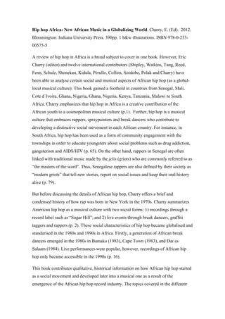 Hip hop Africa: New African Music in a Globalizing World. Charry, E. (Ed). 2012.
Bloomington: Indiana University Press. 390pp. 1 b&w illustrations. ISBN 978-0-253-
00575-5
A review of hip hop in Africa is a broad subject to cover in one book. However, Eric
Charry (editor) and twelve international contributors (Shipley, Watkins, Tang, Reed,
Fenn, Schulz, Shonekan, Kidula, Perullo, Collins, Seedobe, Polak and Charry) have
been able to analyse certain social and musical aspects of African hip hop (as a global-
local musical culture). This book gained a foothold in countries from Senegal, Mali,
Cote d´Ivoire, Ghana, Nigeria, Ghana, Nigeria, Kenya, Tanzania, Malawi to South
Africa. Charry emphasizes that hip hop in Africa is a creative contribution of the
African youth to a cosmopolitan musical culture (p.1). Further, hip hop is a musical
culture that embraces rappers, spraypainters and break dancers who contribute to
developing a distinctive social movement in each African country. For instance, in
South Africa, hip hop has been used as a form of community engagement with the
townships in order to educate youngsters about social problems such as drug addiction,
gangsterism and AIDS/HIV (p. 65). On the other hand, rappers in Senegal are often
linked with traditional music made by the jelis (griots) who are commonly referred to as
“the masters of the word”. Thus, Senegalese rappers are also defined by their society as
“modern griots” that tell new stories, report on social issues and keep their oral history
alive (p. 79).
But before discussing the details of African hip hop, Charry offers a brief and
condensed history of how rap was born in New York in the 1970s. Charry summarizes
American hip hop as a musical culture with two social forms: 1) recordings through a
record label such as “Sugar Hill”; and 2) live events through break dancers, graffiti
taggers and rappers (p. 2). These social characteristics of hip hop became globalised and
standarised in the 1980s and 1990s in Africa. Firstly, a generation of African break
dancers emerged in the 1980s in Bamako (1983), Cape Town (1983), and Dar es
Salaam (1984). Live performances were popular, however, recordings of African hip
hop only became accessible in the 1990s (p. 16).
This book contributes qualitative, historical information on how African hip hop started
as a social movement and developed later into a musical one as a result of the
emergence of the African hip hop record industry. The topics covered in the different
 