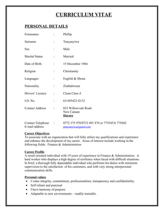 CURRICULUM VITAE
PERSONAL DETAILS
Forenames : Phillip
Surname : Tanyanyiwa
Sex : Male
Marital Status : Married
Date of Birth : 15 December 1966
Religion : Christianity
Languages : English & Shona
Nationality : Zimbabwean
Drivers’ Licence : Clean Class 4
I.D. No. : 63-695422-D-32
Contact Address : 033 Willowvale Road
New Canaan
Harare
Contact Telephone : 0772 375 970/0733 491 874 or 775545/6 775602
E-mail address ptanyanyiwa@gmail.com
Career Objectives
To associate with an organization that will fully utilize my qualifications and experience
and enhance the development of my career. Areas of interest include working in the
following fields: Finance & Administration
Career Profile
A result oriented individual with 19 years of experience in Finance & Administration. A
hard worker who displays a high degree of resilience when faced with difficult situations.
In brief, a thorough fully dependable individual who performs his duties with minimum
supervision to the satisfaction of his customers, and with very strong interpersonal
communication skills.
Personal values
• I value integrity, commitment, professionalism, transparency and confidentiality.
• Self reliant and punctual
• I have harmony of purpose
• Adaptable to new environments – readily trainable.
 