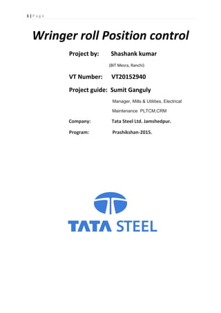1 | P a g e
Wringer roll Position control
Project by: Shashank kumar
(BIT Mesra, Ranchi)
VT Number: VT20152940
Project guide: Sumit Ganguly
Manager, Mills & Utilities, Electrical
Maintenance PLTCM,CRM
Company: Tata Steel Ltd. Jamshedpur.
Program: Prashikshan-2015.
 