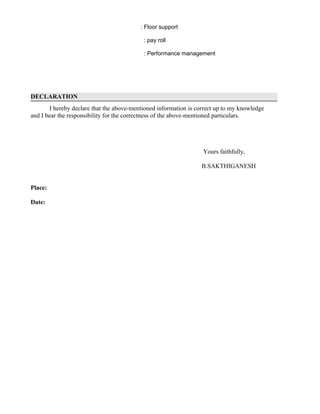 : Floor support
: pay roll
: Performance management
DECLARATION
I hereby declare that the above-mentioned information is correct up to my knowledge
and I bear the responsibility for the correctness of the above-mentioned particulars.
Yours faithfully,
B.SAKTHIGANESH
Place:
Date:
 