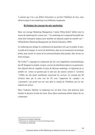 10
Comment utiliser le Mix-Marketing en hôtelerie de luxe de nos jours ?
A présent ue l’on a pu définir brièvement ce u’était l’hôtellerie de luxe, nous
allons évoquer le mix-marketing et ses différents composants.
B) Origine du concept du mix marketing
Dans son ouvrage Marketing Management, l’auteur Philip Kotler9
définit ainsi la
notion de marketing-mix comme suis : " Le marketing-mix comprend l'ensemble des
outils dont l'entreprise dispose pour atteindre ses objectifs auprès du marché visé ".
(Philip Kotler, Marketing Management, éd. Pearson Education, 2006)
Le marketing-mix désigne la combinaison de paramètres tels que le produit, le prix,
le poids de la marque, le circuit de distribution, dans un environnement économique
donné, pour assurer le succès de la commercialisation d'un produit, d'un service ou
d'une enseigne.
Mc Carthy10
a regroupé les composants du mix sous l'appellation mnémotechnique
des 4P désignant le produit, son prix, son lieu de distribution (place) et sa promotion.
Son objectif était de simplifier la prise de décision marketing. La légitimité de ce
modèle est remise en question par la suite par des auteurs comme C. Lovelock
11
(1996) car elle parait insuffisante concernant les services. Ce concept des 4P
évoluera donc par la suite vers les 5P, avec l’apparition de « people » ou
« personnel » ui prend tout son sens dans le monde de l’hôtellerie ui est une
industrie de service.
Dans l’industrie hôteli re le marketing mix est donc d’une aide précieuse pour
faciliter la décision d’achat du client Nous allons maintenant définir chacun de ses
composants.
9
Professeur de stratégie marketing
10
Professeur de marketing l’Université Michigan State
11
Consultant en marketing
 