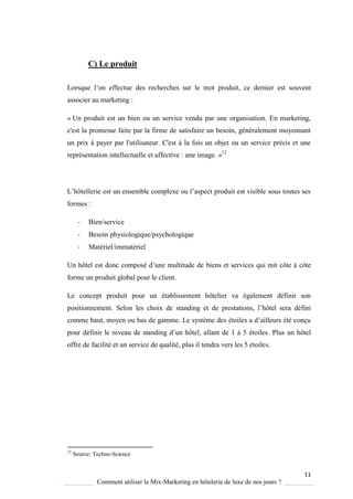 11
Comment utiliser le Mix-Marketing en hôtelerie de luxe de nos jours ?
C) Le produit
Lors ue l’on effectue des recherches sur le mot produit, ce dernier est souvent
associer au marketing :
« Un produit est un bien ou un service vendu par une organisation. En marketing,
c'est la promesse faite par la firme de satisfaire un besoin, généralement moyennant
un prix à payer par l'utilisateur. C'est à la fois un objet ou un service précis et une
représentation intellectuelle et affective : une image. »12
L’hôtellerie est un ensemble complexe ou l’aspect produit est visible sous toutes ses
formes :
- Bien/service
- Besoin physiologique/psychologique
- Matériel/immatériel
Un hôtel est donc composé d’une multitude de biens et services qui mit côte à côte
forme un produit global pour le client.
Le concept produit pour un établissement hôtelier va également définir son
positionnement. Selon les choix de standing et de prestations, l’hôtel sera défini
comme haut, mo en ou bas de gamme Le s st me des étoiles a d’ailleurs été conçu
pour définir le niveau de standing d’un hôtel, allant de 1 5 étoiles. Plus un hôtel
offre de facilité et un service de qualité, plus il tendra vers les 5 étoiles.
12
Source: Techno-Science
 