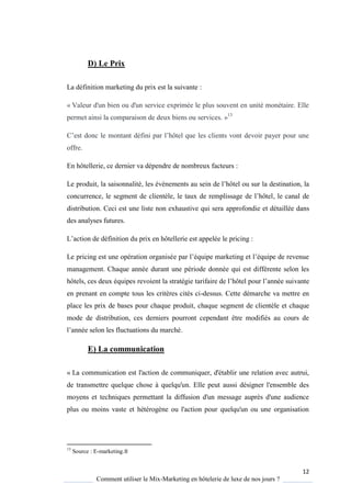 12
Comment utiliser le Mix-Marketing en hôtelerie de luxe de nos jours ?
D) Le Prix
La définition marketing du prix est la suivante :
« Valeur d'un bien ou d'un service exprimée le plus souvent en unité monétaire. Elle
permet ainsi la comparaison de deux biens ou services. »13
’est donc le montant défini par l’hôtel ue les clients vont devoir pa er pour une
offre.
En hôtellerie, ce dernier va dépendre de nombreux facteurs :
Le produit, la saisonnalité, les évènements au sein de l’hôtel ou sur la destination, la
concurrence, le segment de client le, le taux de remplissage de l’hôtel, le canal de
distribution. Ceci est une liste non exhaustive qui sera approfondie et détaillée dans
des analyses futures.
L’action de définition du prix en hôtellerie est appelée le pricing :
Le pricing est une opération organisée par l’é uipe marketing et l’é uipe de revenue
management. Chaque année durant une période donnée qui est différente selon les
hôtels, ces deux équipes revoient la stratégie tarifaire de l’hôtel pour l’année suivante
en prenant en compte tous les critères cités ci-dessus. Cette démarche va mettre en
place les prix de bases pour chaque produit, chaque segment de clientèle et chaque
mode de distribution, ces derniers pourront cependant être modifiés au cours de
l’année selon les fluctuations du marché.
E) La communication
« La communication est l'action de communiquer, d'établir une relation avec autrui,
de transmettre quelque chose à quelqu'un. Elle peut aussi désigner l'ensemble des
moyens et techniques permettant la diffusion d'un message auprès d'une audience
plus ou moins vaste et hétérogène ou l'action pour quelqu'un ou une organisation
13
Source : E-marketing.fr
 
