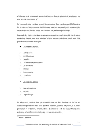 13
Comment utiliser le Mix-Marketing en hôtelerie de luxe de nos jours ?
d'informer et de promouvoir son activité auprès d'autrui, d'entretenir son image, par
tout procédé médiatique. »14
La communication est donc un outil de promotion d’un établissement hôtelier et va
lui permettre d’augmenter sa visibilité et de présenter au grand public ces multiples
facettes que cela soit ses offres, son cadre ou son personnel par exemple.
Pour cela les équipes du département communication sous le contrôle du directeur
marketing, dispose d’un large panel de moyens payants, gratuits ou induis pour faire
passer leurs différents messages:
 Les supports payants :
- La télévision
- Les Magazines
- La radio
- Les panneaux publicitaires
- Les brochures
- Internet
- Le sponsoring
- Les salons
 Les supports gratuits :
- La relation presse
- Internet
- Le parrainage
Le « bouche à oreille » n’est pas classable dans ces deux familles car il n’est pas
contrôlable par l’hôtel mais il est pourtant essentiel, quand il est positif, à la bonne
promotion de ce dernier. Brian Koslow a d’ailleurs dit : « Il n’ a de publicité aussi
puissante u’une bonne réputation ui vo age rapidement ».
14
Source : Wikipedia
 